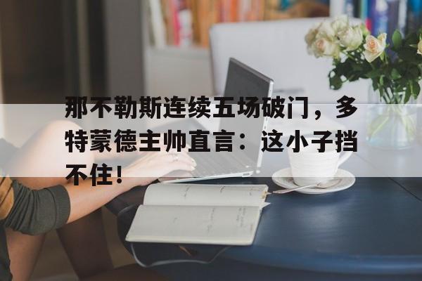 那不勒斯连续五场破门，多特蒙德主帅直言：这小子挡不住！那不勒斯六连胜